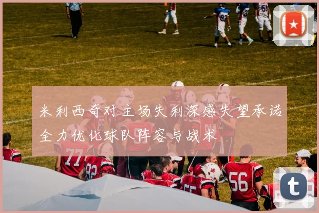 米利西奇对主场失利深感失望承诺全力优化球队阵容与战术