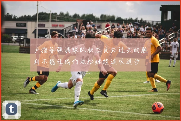 卢指导强调球队状态良好过去的胜利不能让我们放松继续追求进步
