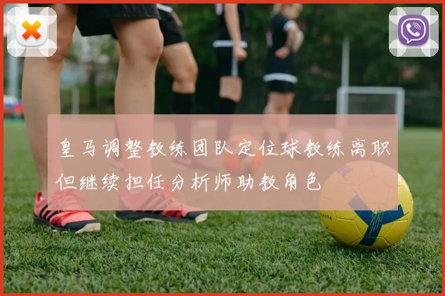 皇马调整教练团队定位球教练离职但继续担任分析师助教角色