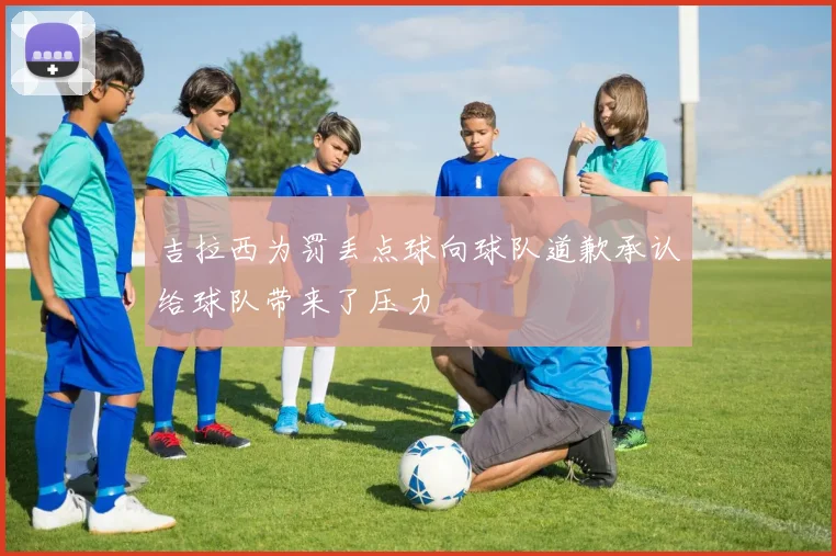 吉拉西为罚丢点球向球队道歉承认给球队带来了压力
