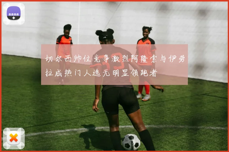 切尔西帅位竞争激烈阿隆索与伊劳拉成热门人选无明显领跑者