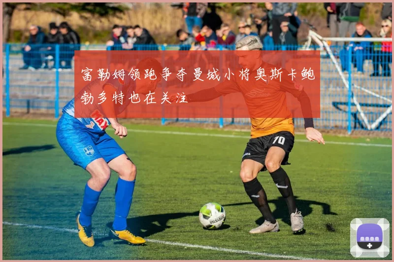 富勒姆领跑争夺曼城小将奥斯卡鲍勃多特也在关注
