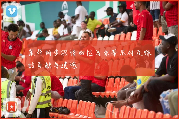 莱昂纳多深情回忆马尔蒂尼对足球的贡献与遗憾