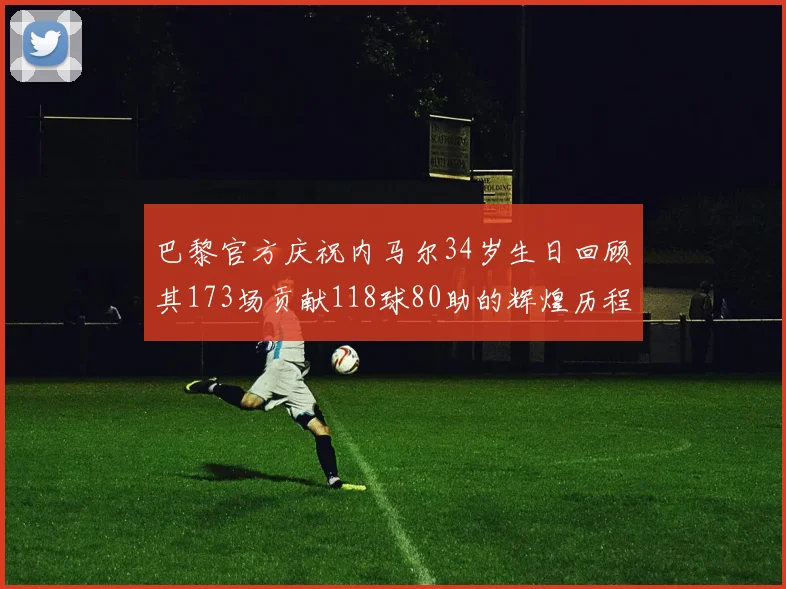 巴黎官方庆祝内马尔34岁生日回顾其173场贡献118球80助的辉煌历程