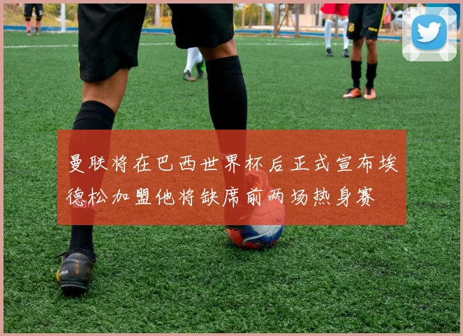 曼联将在巴西世界杯后正式宣布埃德松加盟他将缺席前两场热身赛