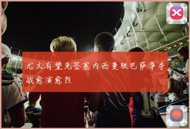 尤文有望免签塞内西曼联巴萨争夺战愈演愈烈