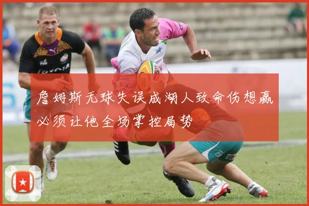 詹姆斯无球失误成湖人致命伤想赢必须让他全场掌控局势