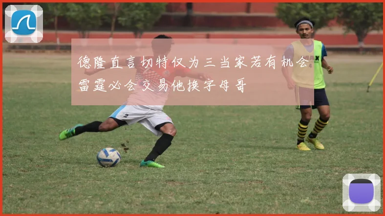 德隆直言切特仅为三当家若有机会雷霆必会交易他换字母哥