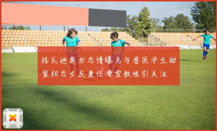格瓦迪奥尔恋情曝光与兽医学生甜蜜相恋女友兼任滑雪教练引关注