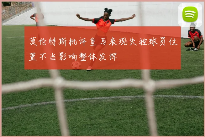 莫伦特斯批评皇马表现失控球员位置不当影响整体发挥