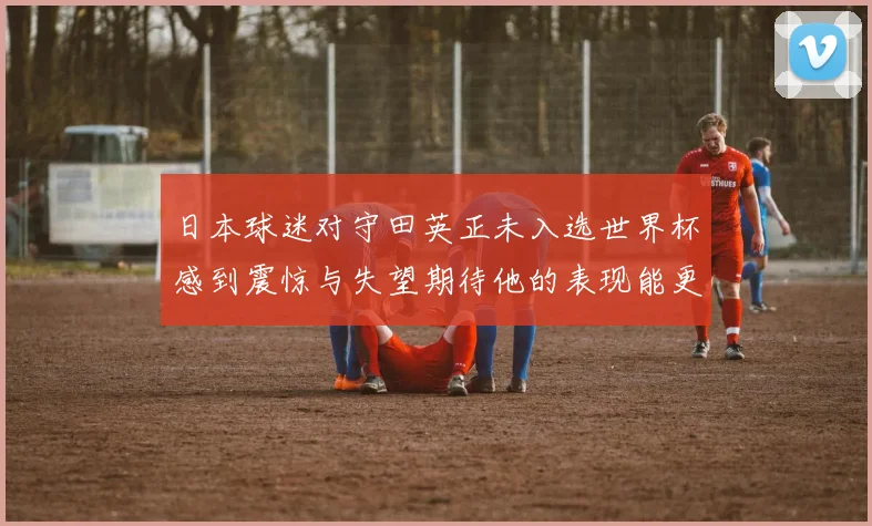 日本球迷对守田英正未入选世界杯感到震惊与失望期待他的表现能更出色