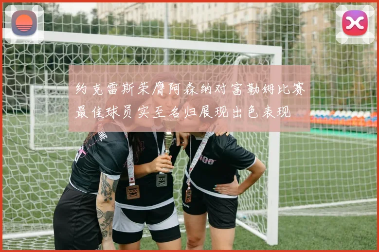 约克雷斯荣膺阿森纳对富勒姆比赛最佳球员实至名归展现出色表现