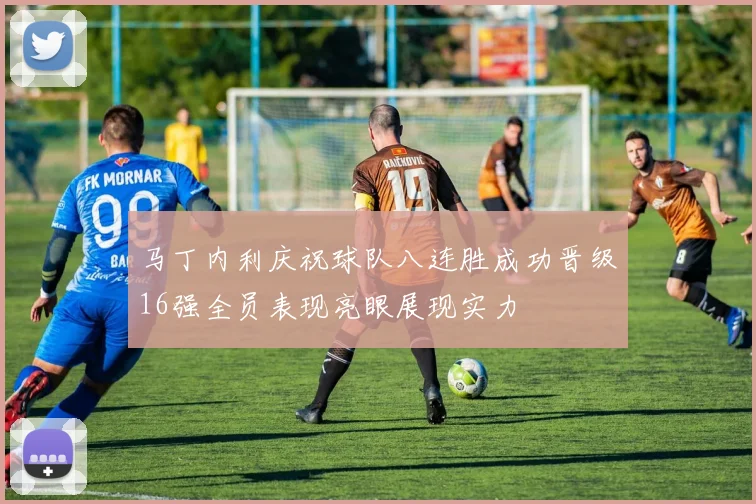 马丁内利庆祝球队八连胜成功晋级16强全员表现亮眼展现实力