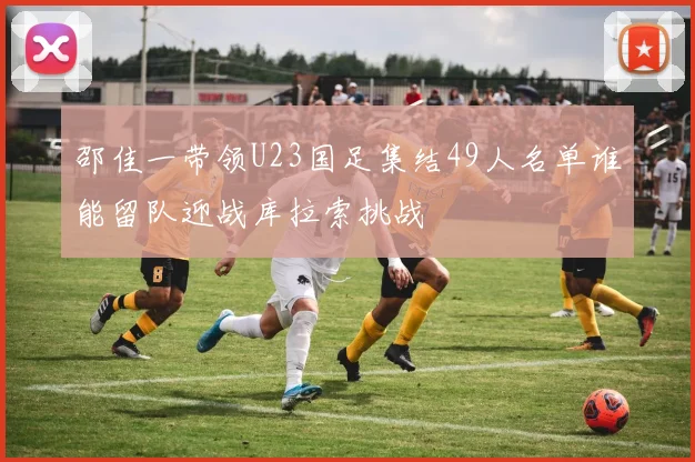 邵佳一带领U23国足集结49人名单谁能留队迎战库拉索挑战