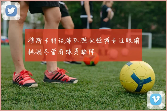 穆斯卡特谈球队现状强调专注眼前挑战尽管有球员缺阵