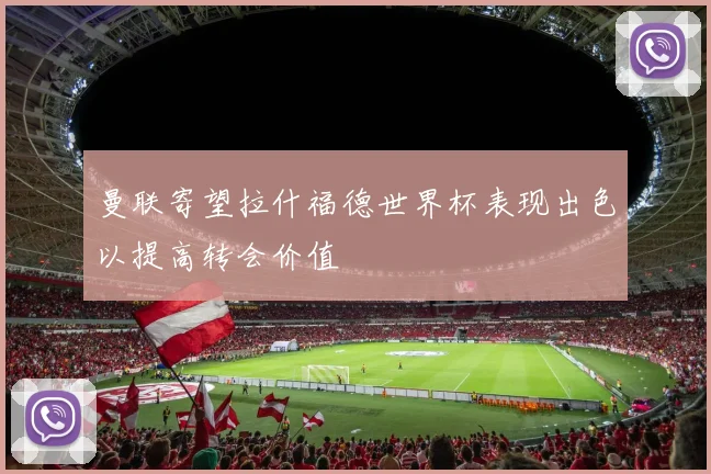 曼联寄望拉什福德世界杯表现出色以提高转会价值